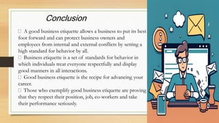 Conclusion
A good business etiquette allows a business to put its best
foot forward and can protect business owners and
employees from internal and external conflicts by setting a
high standard for behavior by all.
Business etiquette is a set of standards for behavior in
which individuals treat everyone respectfully and display
good manners in all interactions.
Good business etiquette is the recipe for advancing your
career.
Those who exemplify good business etiquette are proving
that they respect their position, job, co-workers and take
their performance seriously.
 
