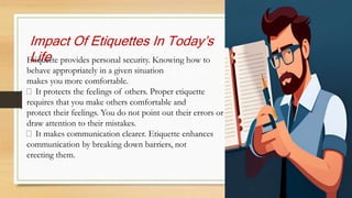 Impact Of Etiquettes In Today’s
Life
Etiquette provides personal security. Knowing how to
behave appropriately in a given situation
makes you more comfortable.
It protects the feelings of others. Proper etiquette
requires that you make others comfortable and
protect their feelings. You do not point out their errors or
draw attention to their mistakes.
It makes communication clearer. Etiquette enhances
communication by breaking down barriers, not
erecting them.
 