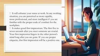 It will enhance your status at work. In any working
situation, you are perceived as more capable,
more professional, and more intelligent if you are
familiar with the proper code of conduct for the
workplace.
It makes good first impressions. The first five to
seven seconds after you meet someone are crucial.
Your first impression lingers in the other person's
mind long after you are gone. If you use proper
etiquette, that first impression will be a positive one.
 