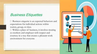 Business Etiquettes
Business etiquette is an expected behaviors and
expectations for individual actions within
society, group, or class.
Within a place of business, it involves treating
co-workers and employer with respect and
courtesy in a way that creates a pleasant work
environment for everyone
 