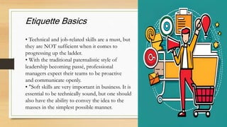 Etiquette Basics
• Technical and job-related skills are a must, but
they are NOT sufficient when it comes to
progressing up the ladder.
• With the traditional paternalistic style of
leadership becoming passé, professional
managers expect their teams to be proactive
and communicate openly.
• "Soft skills are very important in business. It is
essential to be technically sound, but one should
also have the ability to convey the idea to the
masses in the simplest possible manner.
 