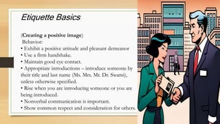 Etiquette Basics
(Creating a positive image)
Behavior:
• Exhibit a positive attitude and pleasant demeanor
• Use a firm handshake.
• Maintain good eye contact.
• Appropriate introductions – introduce someone by
their title and last name (Ms. Mrs. Mr. Dr. Swami),
unless otherwise specified.
• Rise when you are introducing someone or you are
being introduced.
• Nonverbal communication is important.
• Show common respect and consideration for others.
 