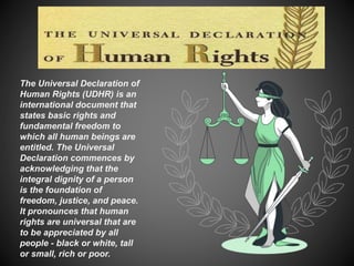 The Universal Declaration of
Human Rights (UDHR) is an
international document that
states basic rights and
fundamental freedom to
which all human beings are
entitled. The Universal
Declaration commences by
acknowledging that the
integral dignity of a person
is the foundation of
freedom, justice, and peace.
It pronounces that human
rights are universal that are
to be appreciated by all
people - black or white, tall
or small, rich or poor.
 