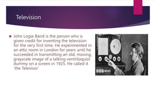 Television
 John Logie Baird is the person who is
given credit for inventing the television
for the very first time. He experimented in
an attic room in London for years until he
succeeded in transmitting an old, moving,
grayscale image of a talking ventriloquist
dummy on a screen in 1925. He called it
‘the Televisor’
 