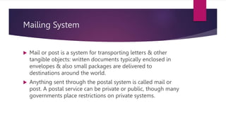 Mailing System
 Mail or post is a system for transporting letters & other
tangible objects: written documents typically enclosed in
envelopes & also small packages are delivered to
destinations around the world.
 Anything sent through the postal system is called mail or
post. A postal service can be private or public, though many
governments place restrictions on private systems.
 