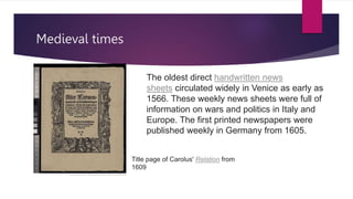 Medieval times
The oldest direct handwritten news
sheets circulated widely in Venice as early as
1566. These weekly news sheets were full of
information on wars and politics in Italy and
Europe. The first printed newspapers were
published weekly in Germany from 1605.
Title page of Carolus' Relation from
1609
 