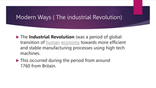 Modern Ways ( The industrial Revolution)
 The Industrial Revolution (was a period of global
transition of human economy towards more efficient
and stable manufacturing processes using high tech
machines.
 This occurred during the period from around
1760 from Britain.
 