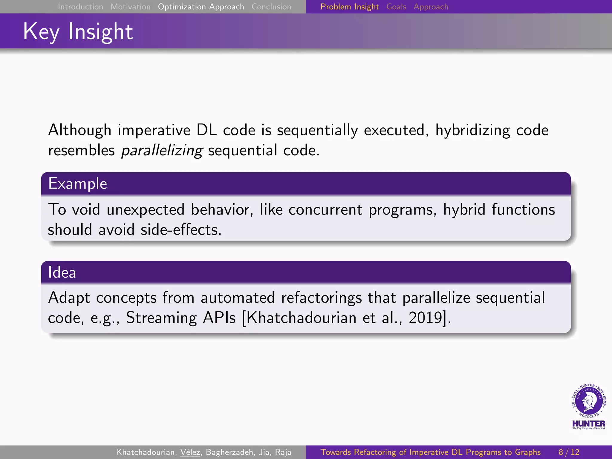 Introduction Motivation Optimization Approach Conclusion Problem Insight Goals Approach
Key Insight
Although imperative DL code is sequentially executed, hybridizing code
resembles parallelizing sequential code.
Example
To void unexpected behavior, like concurrent programs, hybrid functions
should avoid side-effects.
Idea
Adapt concepts from automated refactorings that parallelize sequential
code, e.g., Streaming APIs [Khatchadourian et al., 2019].
Khatchadourian, Vélez, Bagherzadeh, Jia, Raja Towards Refactoring of Imperative DL Programs to Graphs 8 / 12
 