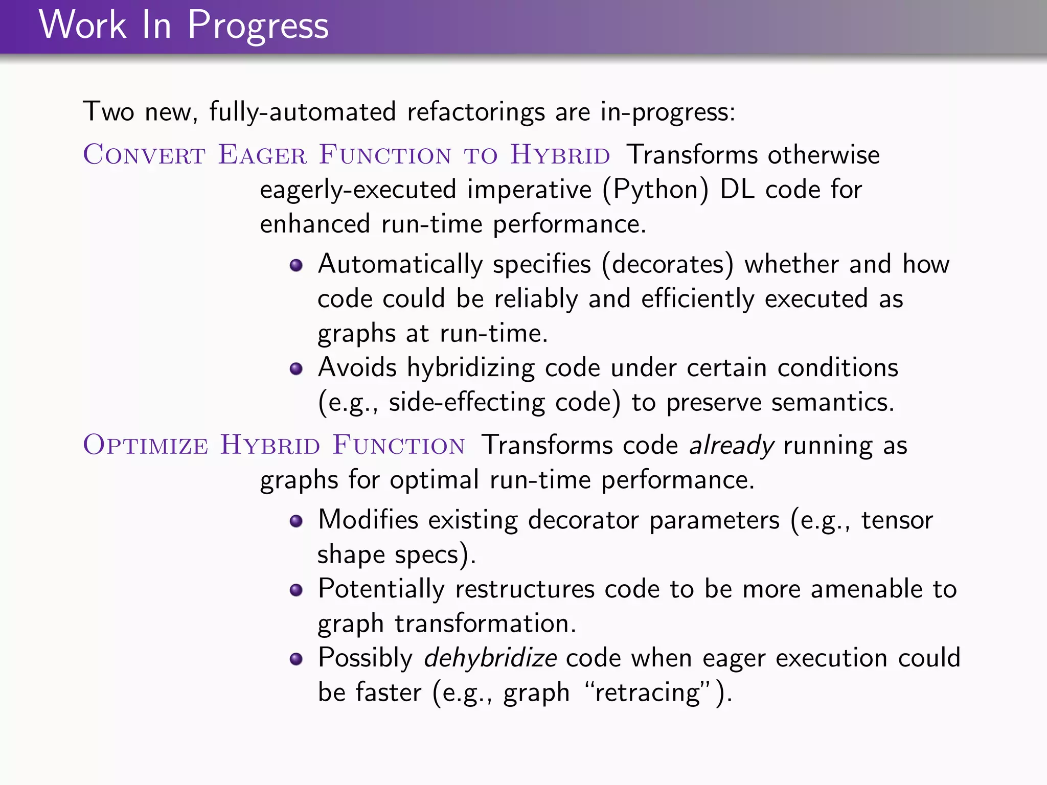 Work In Progress
Two new, fully-automated refactorings are in-progress:
Convert Eager Function to Hybrid Transforms otherwise
eagerly-executed imperative (Python) DL code for
enhanced run-time performance.
Automatically specifies (decorates) whether and how
code could be reliably and efficiently executed as
graphs at run-time.
Avoids hybridizing code under certain conditions
(e.g., side-effecting code) to preserve semantics.
Optimize Hybrid Function Transforms code already running as
graphs for optimal run-time performance.
Modifies existing decorator parameters (e.g., tensor
shape specs).
Potentially restructures code to be more amenable to
graph transformation.
Possibly dehybridize code when eager execution could
be faster (e.g., graph “retracing”).
 