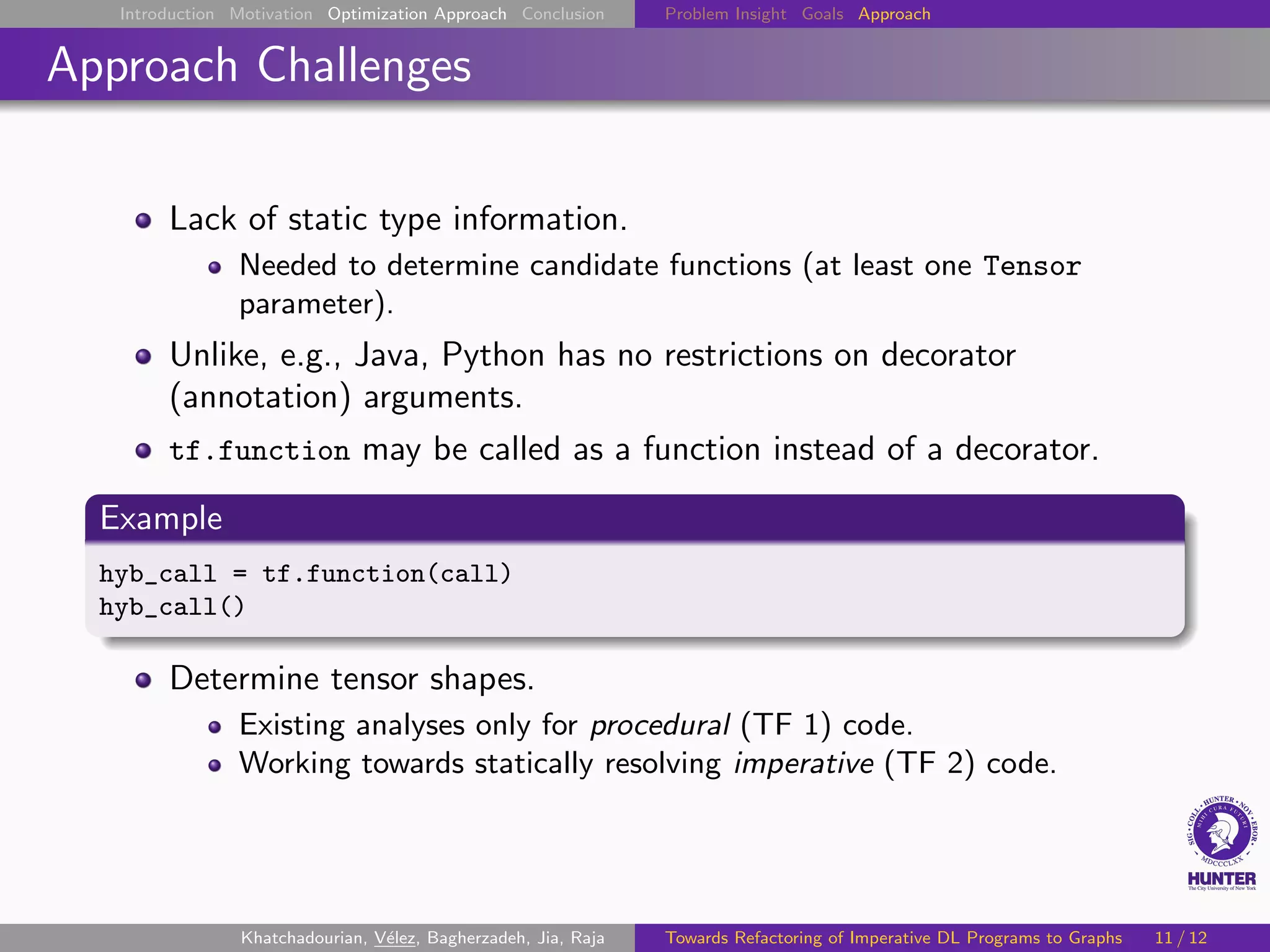 Introduction Motivation Optimization Approach Conclusion Problem Insight Goals Approach
Approach Challenges
Lack of static type information.
Needed to determine candidate functions (at least one Tensor
parameter).
Unlike, e.g., Java, Python has no restrictions on decorator
(annotation) arguments.
tf.function may be called as a function instead of a decorator.
Example
hyb_call = tf.function(call)
hyb_call()
Determine tensor shapes.
Existing analyses only for procedural (TF 1) code.
Working towards statically resolving imperative (TF 2) code.
Khatchadourian, Vélez, Bagherzadeh, Jia, Raja Towards Refactoring of Imperative DL Programs to Graphs 11 / 12
 