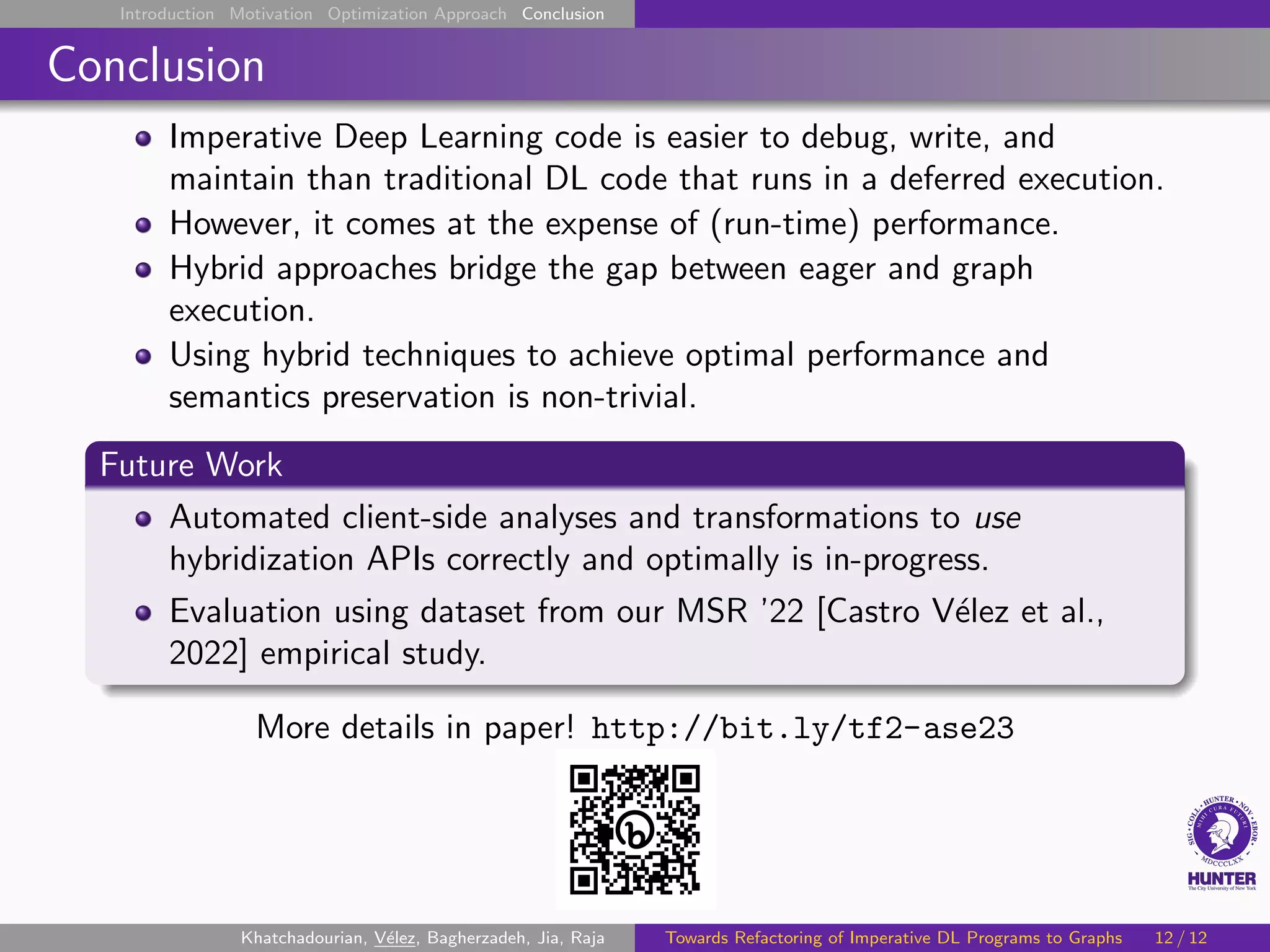 Introduction Motivation Optimization Approach Conclusion
Conclusion
Imperative Deep Learning code is easier to debug, write, and
maintain than traditional DL code that runs in a deferred execution.
However, it comes at the expense of (run-time) performance.
Hybrid approaches bridge the gap between eager and graph
execution.
Using hybrid techniques to achieve optimal performance and
semantics preservation is non-trivial.
Future Work
Automated client-side analyses and transformations to use
hybridization APIs correctly and optimally is in-progress.
Evaluation using dataset from our MSR ’22 [Castro Vélez et al.,
2022] empirical study.
More details in paper! http://bit.ly/tf2-ase23
Khatchadourian, Vélez, Bagherzadeh, Jia, Raja Towards Refactoring of Imperative DL Programs to Graphs 12 / 12
 