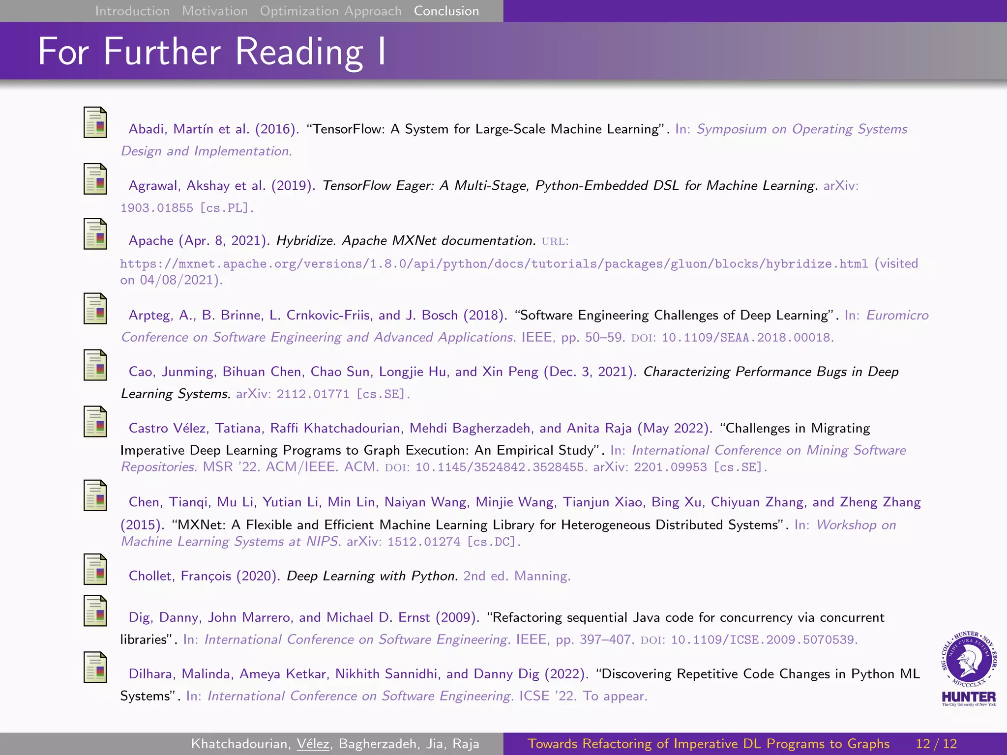 Introduction Motivation Optimization Approach Conclusion
For Further Reading I
Abadi, Martı́n et al. (2016). “TensorFlow: A System for Large-Scale Machine Learning”. In: Symposium on Operating Systems
Design and Implementation.
Agrawal, Akshay et al. (2019). TensorFlow Eager: A Multi-Stage, Python-Embedded DSL for Machine Learning. arXiv:
1903.01855 [cs.PL].
Apache (Apr. 8, 2021). Hybridize. Apache MXNet documentation. url:
https://mxnet.apache.org/versions/1.8.0/api/python/docs/tutorials/packages/gluon/blocks/hybridize.html (visited
on 04/08/2021).
Arpteg, A., B. Brinne, L. Crnkovic-Friis, and J. Bosch (2018). “Software Engineering Challenges of Deep Learning”. In: Euromicro
Conference on Software Engineering and Advanced Applications. IEEE, pp. 50–59. doi: 10.1109/SEAA.2018.00018.
Cao, Junming, Bihuan Chen, Chao Sun, Longjie Hu, and Xin Peng (Dec. 3, 2021). Characterizing Performance Bugs in Deep
Learning Systems. arXiv: 2112.01771 [cs.SE].
Castro Vélez, Tatiana, Raffi Khatchadourian, Mehdi Bagherzadeh, and Anita Raja (May 2022). “Challenges in Migrating
Imperative Deep Learning Programs to Graph Execution: An Empirical Study”. In: International Conference on Mining Software
Repositories. MSR ’22. ACM/IEEE. ACM. doi: 10.1145/3524842.3528455. arXiv: 2201.09953 [cs.SE].
Chen, Tianqi, Mu Li, Yutian Li, Min Lin, Naiyan Wang, Minjie Wang, Tianjun Xiao, Bing Xu, Chiyuan Zhang, and Zheng Zhang
(2015). “MXNet: A Flexible and Efficient Machine Learning Library for Heterogeneous Distributed Systems”. In: Workshop on
Machine Learning Systems at NIPS. arXiv: 1512.01274 [cs.DC].
Chollet, François (2020). Deep Learning with Python. 2nd ed. Manning.
Dig, Danny, John Marrero, and Michael D. Ernst (2009). “Refactoring sequential Java code for concurrency via concurrent
libraries”. In: International Conference on Software Engineering. IEEE, pp. 397–407. doi: 10.1109/ICSE.2009.5070539.
Dilhara, Malinda, Ameya Ketkar, Nikhith Sannidhi, and Danny Dig (2022). “Discovering Repetitive Code Changes in Python ML
Systems”. In: International Conference on Software Engineering. ICSE ’22. To appear.
Khatchadourian, Vélez, Bagherzadeh, Jia, Raja Towards Refactoring of Imperative DL Programs to Graphs 12 / 12
 