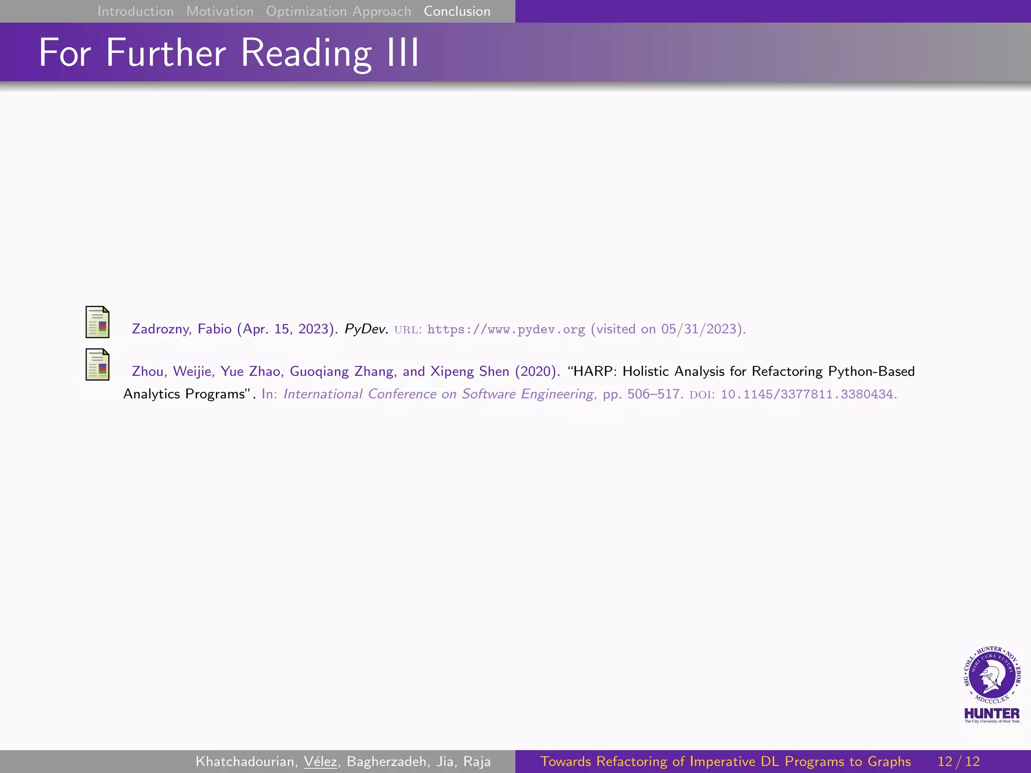 Introduction Motivation Optimization Approach Conclusion
For Further Reading III
Zadrozny, Fabio (Apr. 15, 2023). PyDev. url: https://www.pydev.org (visited on 05/31/2023).
Zhou, Weijie, Yue Zhao, Guoqiang Zhang, and Xipeng Shen (2020). “HARP: Holistic Analysis for Refactoring Python-Based
Analytics Programs”. In: International Conference on Software Engineering, pp. 506–517. doi: 10.1145/3377811.3380434.
Khatchadourian, Vélez, Bagherzadeh, Jia, Raja Towards Refactoring of Imperative DL Programs to Graphs 12 / 12
 