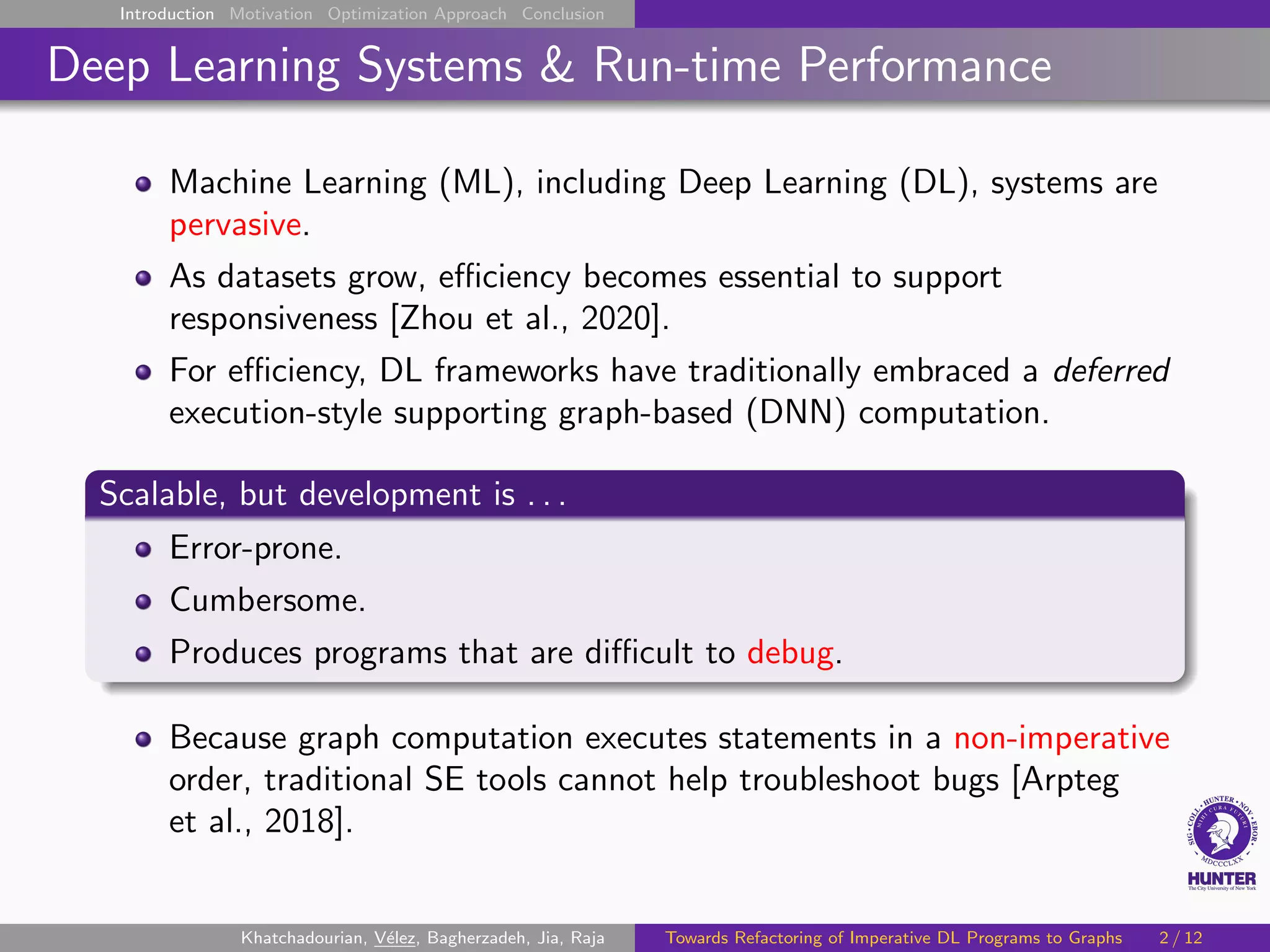 Introduction Motivation Optimization Approach Conclusion
Deep Learning Systems & Run-time Performance
Machine Learning (ML), including Deep Learning (DL), systems are
pervasive.
As datasets grow, efficiency becomes essential to support
responsiveness [Zhou et al., 2020].
For efficiency, DL frameworks have traditionally embraced a deferred
execution-style supporting graph-based (DNN) computation.
Scalable, but development is . . .
Error-prone.
Cumbersome.
Produces programs that are difficult to debug.
Because graph computation executes statements in a non-imperative
order, traditional SE tools cannot help troubleshoot bugs [Arpteg
et al., 2018].
Khatchadourian, Vélez, Bagherzadeh, Jia, Raja Towards Refactoring of Imperative DL Programs to Graphs 2 / 12
 