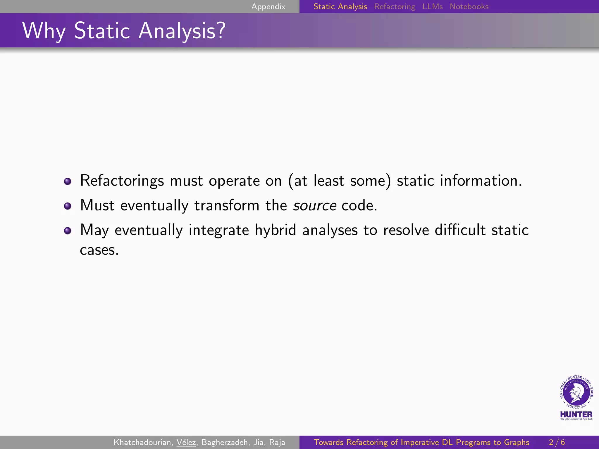 Appendix Static Analysis Refactoring LLMs Notebooks
Why Static Analysis?
Refactorings must operate on (at least some) static information.
Must eventually transform the source code.
May eventually integrate hybrid analyses to resolve difficult static
cases.
Khatchadourian, Vélez, Bagherzadeh, Jia, Raja Towards Refactoring of Imperative DL Programs to Graphs 2 / 6
 