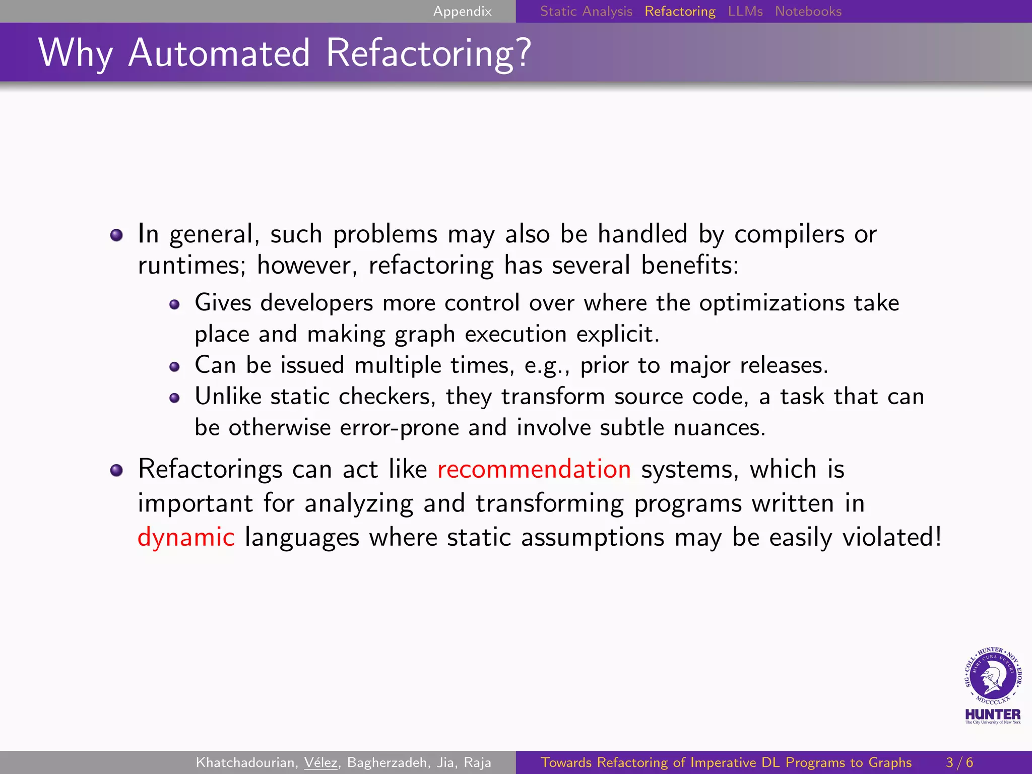 Appendix Static Analysis Refactoring LLMs Notebooks
Why Automated Refactoring?
In general, such problems may also be handled by compilers or
runtimes; however, refactoring has several benefits:
Gives developers more control over where the optimizations take
place and making graph execution explicit.
Can be issued multiple times, e.g., prior to major releases.
Unlike static checkers, they transform source code, a task that can
be otherwise error-prone and involve subtle nuances.
Refactorings can act like recommendation systems, which is
important for analyzing and transforming programs written in
dynamic languages where static assumptions may be easily violated!
Khatchadourian, Vélez, Bagherzadeh, Jia, Raja Towards Refactoring of Imperative DL Programs to Graphs 3 / 6
 