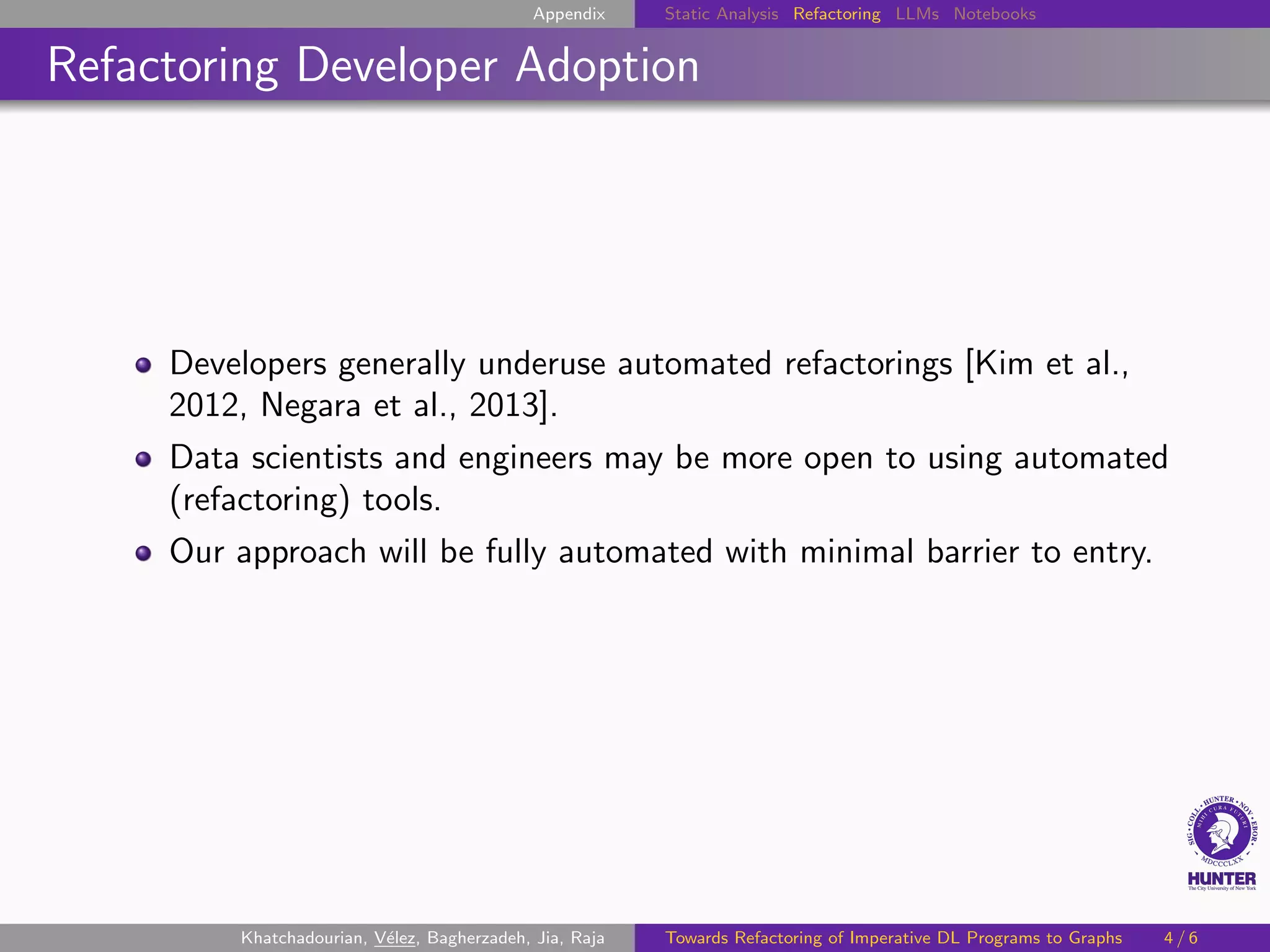 Appendix Static Analysis Refactoring LLMs Notebooks
Refactoring Developer Adoption
Developers generally underuse automated refactorings [Kim et al.,
2012, Negara et al., 2013].
Data scientists and engineers may be more open to using automated
(refactoring) tools.
Our approach will be fully automated with minimal barrier to entry.
Khatchadourian, Vélez, Bagherzadeh, Jia, Raja Towards Refactoring of Imperative DL Programs to Graphs 4 / 6
 