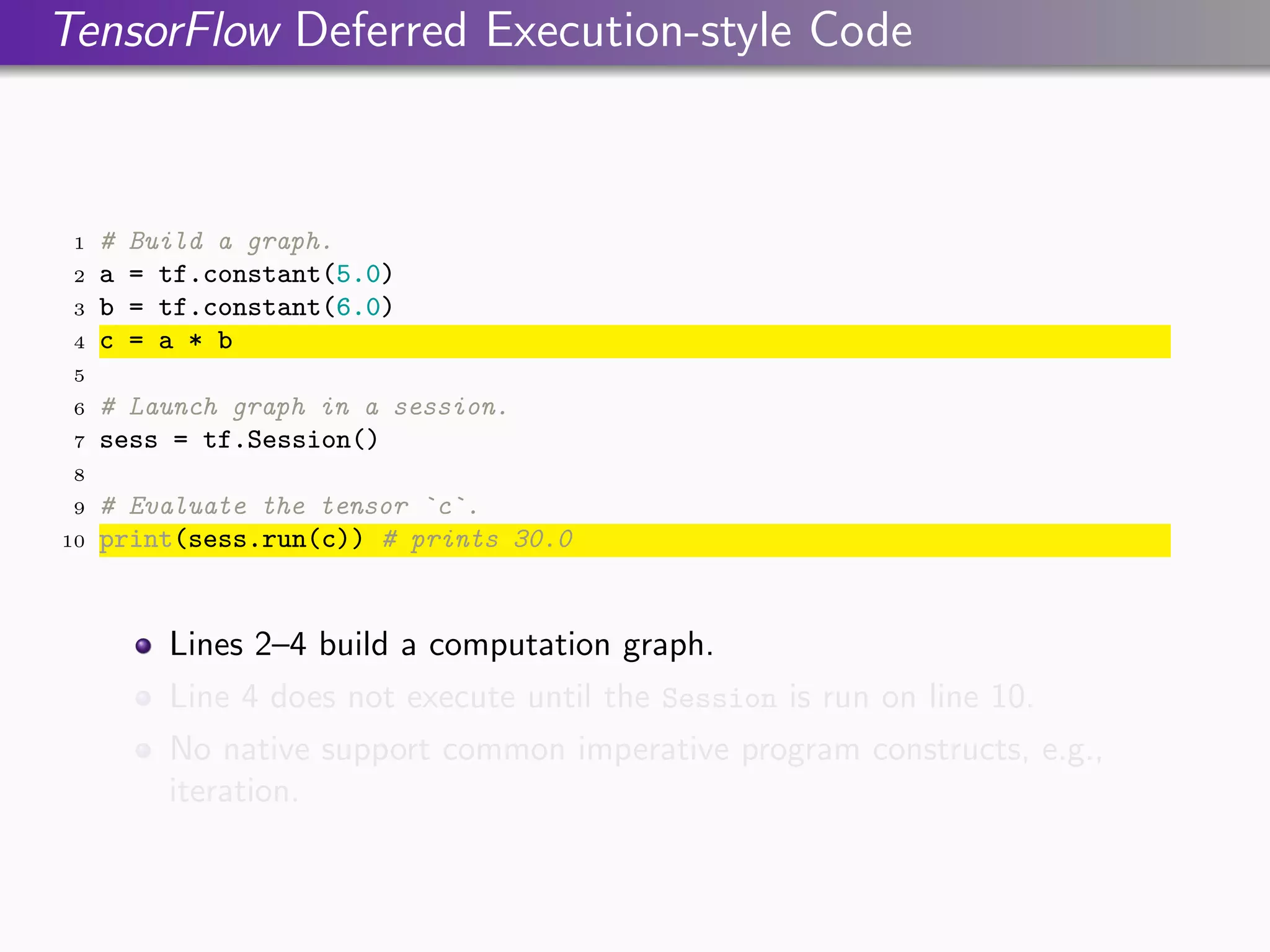 TensorFlow Deferred Execution-style Code
1 # Build a graph.
2 a = tf.constant(5.0)
3 b = tf.constant(6.0)
4 c = a * b
5
6 # Launch graph in a session.
7 sess = tf.Session()
8
9 # Evaluate the tensor `c`.
10 print(sess.run(c)) # prints 30.0
Lines 2–4 build a computation graph.
Line 4 does not execute until the Session is run on line 10.
No native support common imperative program constructs, e.g.,
iteration.
 