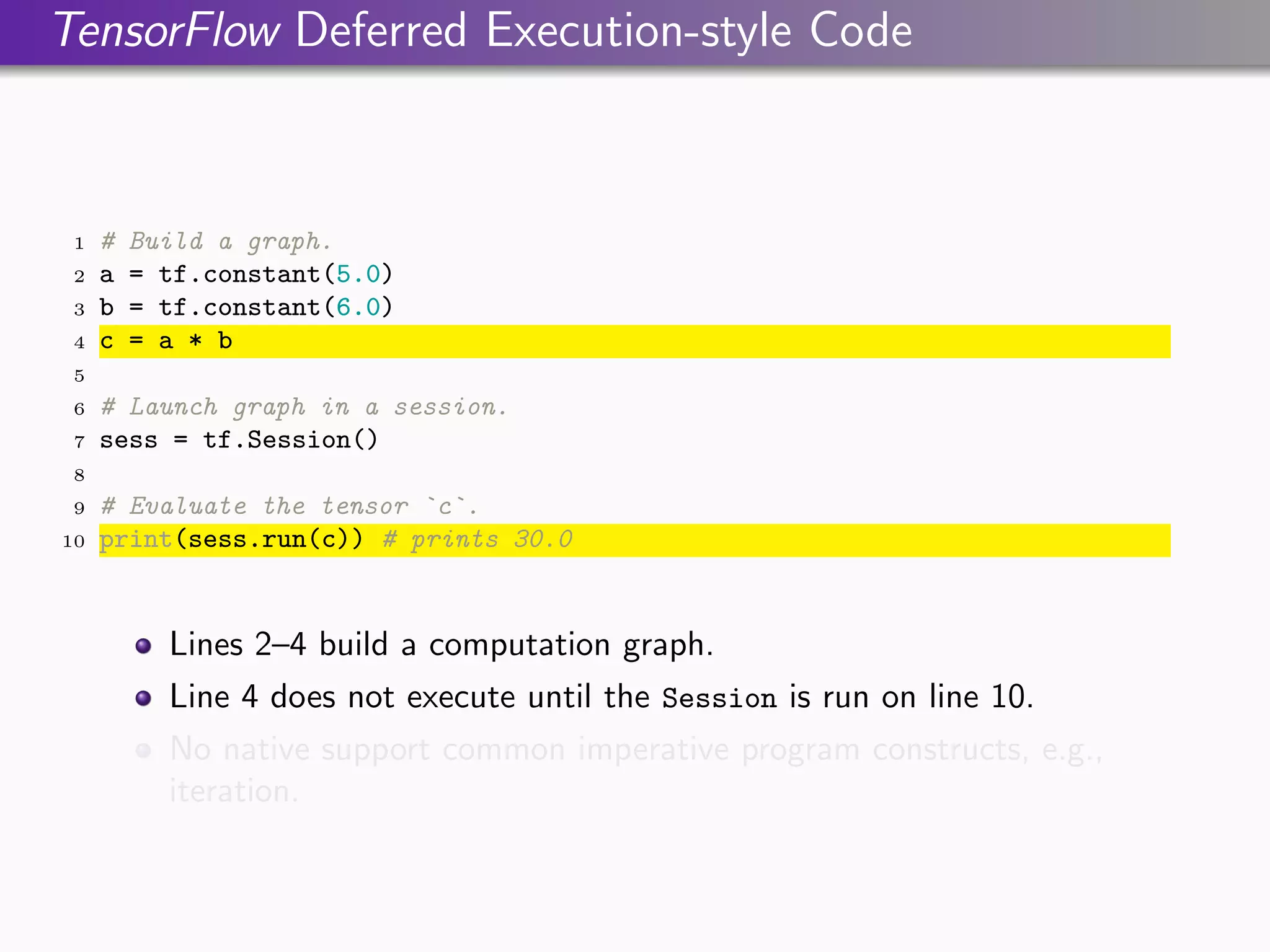 TensorFlow Deferred Execution-style Code
1 # Build a graph.
2 a = tf.constant(5.0)
3 b = tf.constant(6.0)
4 c = a * b
5
6 # Launch graph in a session.
7 sess = tf.Session()
8
9 # Evaluate the tensor `c`.
10 print(sess.run(c)) # prints 30.0
Lines 2–4 build a computation graph.
Line 4 does not execute until the Session is run on line 10.
No native support common imperative program constructs, e.g.,
iteration.
 