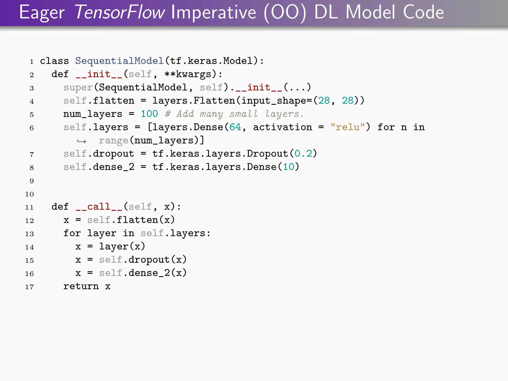 Eager TensorFlow Imperative (OO) DL Model Code
1 class SequentialModel(tf.keras.Model):
2 def __init__(self, **kwargs):
3 super(SequentialModel, self).__init__(...)
4 self.flatten = layers.Flatten(input_shape=(28, 28))
5 num_layers = 100 # Add many small layers.
6 self.layers = [layers.Dense(64, activation = "relu") for n in
range(num_layers)]
,
→
7 self.dropout = tf.keras.layers.Dropout(0.2)
8 self.dense_2 = tf.keras.layers.Dense(10)
9
10
11 def __call__(self, x):
12 x = self.flatten(x)
13 for layer in self.layers:
14 x = layer(x)
15 x = self.dropout(x)
16 x = self.dense_2(x)
17 return x
 