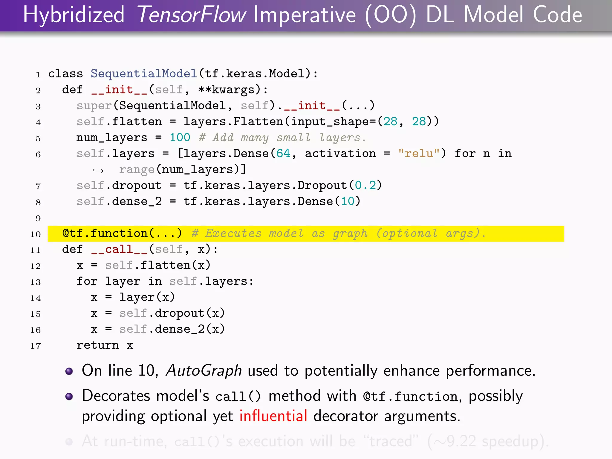 Hybridized TensorFlow Imperative (OO) DL Model Code
1 class SequentialModel(tf.keras.Model):
2 def __init__(self, **kwargs):
3 super(SequentialModel, self).__init__(...)
4 self.flatten = layers.Flatten(input_shape=(28, 28))
5 num_layers = 100 # Add many small layers.
6 self.layers = [layers.Dense(64, activation = "relu") for n in
range(num_layers)]
,
→
7 self.dropout = tf.keras.layers.Dropout(0.2)
8 self.dense_2 = tf.keras.layers.Dense(10)
9
10 @tf.function(...) # Executes model as graph (optional args).
11 def __call__(self, x):
12 x = self.flatten(x)
13 for layer in self.layers:
14 x = layer(x)
15 x = self.dropout(x)
16 x = self.dense_2(x)
17 return x
On line 10, AutoGraph used to potentially enhance performance.
Decorates model’s call() method with @tf.function, possibly
providing optional yet influential decorator arguments.
At run-time, call()’s execution will be “traced” (∼9.22 speedup).
 
