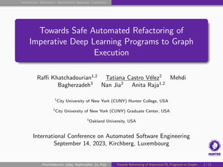 Introduction Motivation Optimization Approach Conclusion
Towards Safe Automated Refactoring of
Imperative Deep Learning Programs to Graph
Execution
Raffi Khatchadourian1,2
Tatiana Castro Vélez2
Mehdi
Bagherzadeh3
Nan Jia2
Anita Raja1,2
1
City University of New York (CUNY) Hunter College, USA
2
City University of New York (CUNY) Graduate Center, USA
3
Oakland University, USA
International Conference on Automated Software Engineering
September 14, 2023, Kirchberg, Luxembourg
Khatchadourian, Vélez, Bagherzadeh, Jia, Raja Towards Refactoring of Imperative DL Programs to Graphs 1 / 12
 