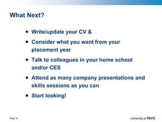 What Next?
• Write/update your CV &
• Consider what you want from your
placement year
• Talk to colleagues in your home school
and/or CES
• Attend as many company presentations and
skills sessions as you can
• Start looking!
Page 12
 