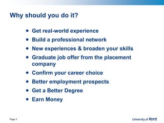 Why should you do it?
• Get real-world experience
• Build a professional network
• New experiences & broaden your skills
• Graduate job offer from the placement
company
• Confirm your career choice
• Better employment prospects
• Get a Better Degree
• Earn Money
Page 3
 