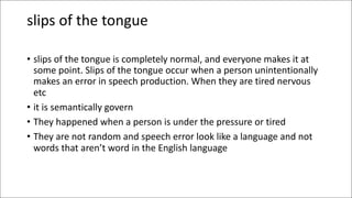 slips of the tongue
• slips of the tongue is completely normal, and everyone makes it at
some point. Slips of the tongue occur when a person unintentionally
makes an error in speech production. When they are tired nervous
etc
• it is semantically govern
• They happened when a person is under the pressure or tired
• They are not random and speech error look like a language and not
words that aren’t word in the English language
 