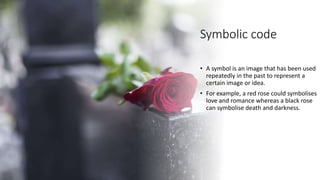 Symbolic code
• A symbol is an image that has been used
repeatedly in the past to represent a
certain image or idea.
• For example, a red rose could symbolises
love and romance whereas a black rose
can symbolise death and darkness.
 
