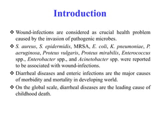 Introduction
 Wound-infections are considered as crucial health problem
caused by the invasion of pathogenic microbes.
 S. aureus, S. epidermidis, MRSA, E. coli, K. pneumoniae, P.
aeruginosa, Proteus vulgaris, Proteus mirabilis, Enterococcus
spp., Enterobacter spp., and Acinetobacter spp. were reported
to be associated with wound-infections.
 Diarrheal diseases and enteric infections are the major causes
of morbidity and mortality in developing world.
 On the global scale, diarrheal diseases are the leading cause of
childhood death.
 