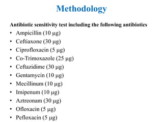 Methodology
Antibiotic sensitivity test including the following antibiotics
• Ampicillin (10 g)
• Ceftiaxone (30 g)
• Ciprofloxacin (5 g)
• Co-Trimoxazole (25 g)
• Ceftazidime (30 g)
• Gentamycin (10 g)
• Mecillinum (10 g)
• Imipenum (10 g)
• Aztreonam (30 g)
• Ofloxacin (5 g)
• Pefloxacin (5 g)
 