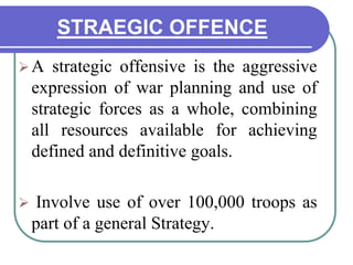 STRAEGIC OFFENCE
A strategic offensive is the aggressive
expression of war planning and use of
strategic forces as a whole, combining
all resources available for achieving
defined and definitive goals.
 Involve use of over 100,000 troops as
part of a general Strategy.
 