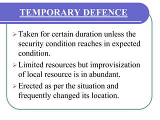 TEMPORARY DEFENCE
Taken for certain duration unless the
security condition reaches in expected
condition.
Limited resources but improvisization
of local resource is in abundant.
Erected as per the situation and
frequently changed its location.
 