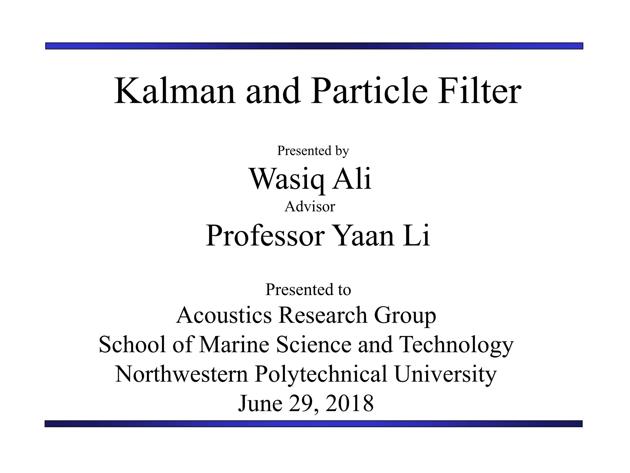 Kalman and Particle Filter
Presented by
Wasiq Ali
Advisor
Professor Yaan Li
Presented to
Acoustics Research Group
School of Marine Science and Technology
Northwestern Polytechnical University
June 29, 2018
 