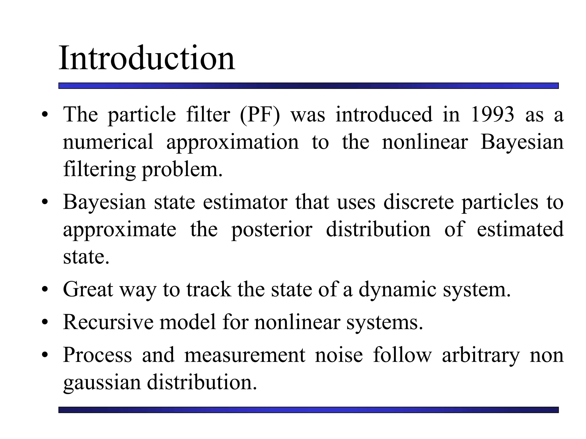 Introduction
• The particle filter (PF) was introduced in 1993 as a
numerical approximation to the nonlinear Bayesian
filtering problem.
• Bayesian state estimator that uses discrete particles to
approximate the posterior distribution of estimated
state.
• Great way to track the state of a dynamic system.
• Recursive model for nonlinear systems.
• Process and measurement noise follow arbitrary non
gaussian distribution.
 