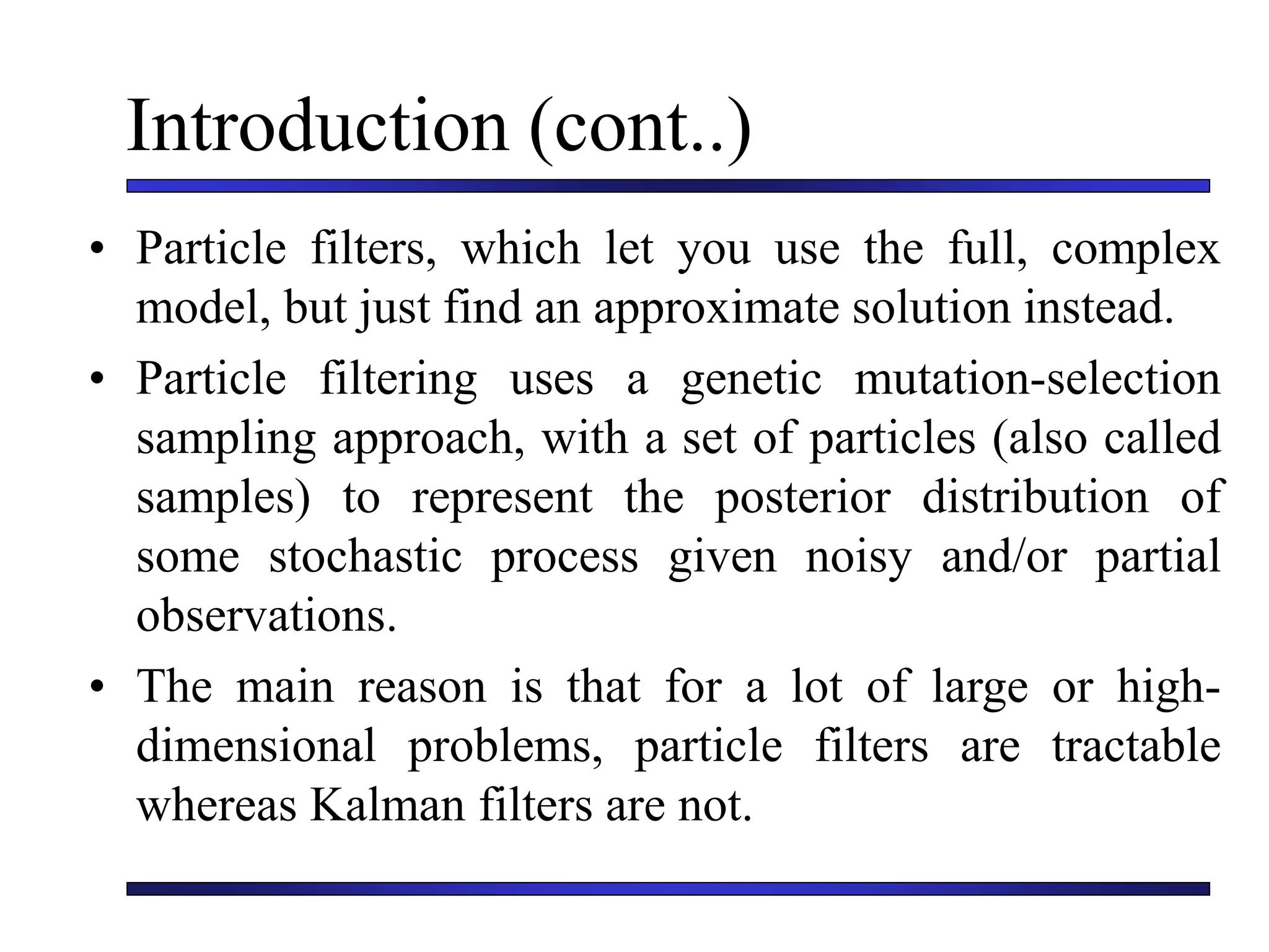Introduction (cont..)
• Particle filters, which let you use the full, complex
model, but just find an approximate solution instead.
• Particle filtering uses a genetic mutation-selection
sampling approach, with a set of particles (also called
samples) to represent the posterior distribution of
some stochastic process given noisy and/or partial
observations.
• The main reason is that for a lot of large or high-
dimensional problems, particle filters are tractable
whereas Kalman filters are not.
 