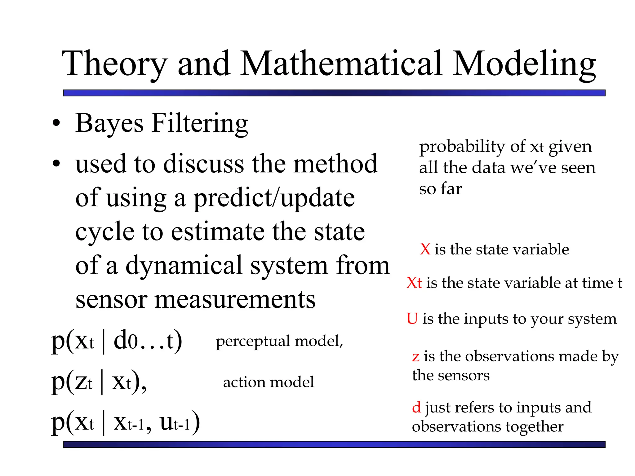 Theory and Mathematical Modeling
• Bayes Filtering
• used to discuss the method
of using a predict/update
cycle to estimate the state
of a dynamical system from
sensor measurements
p(xt | d0…t)
p(zt | xt),
p(xt | xt-1, ut-1)
X is the state variable
Xt is the state variable at time t
U is the inputs to your system
z is the observations made by
the sensors
d just refers to inputs and
observations together
probability of xt given
all the data we’ve seen
so far
perceptual model,
action model
 