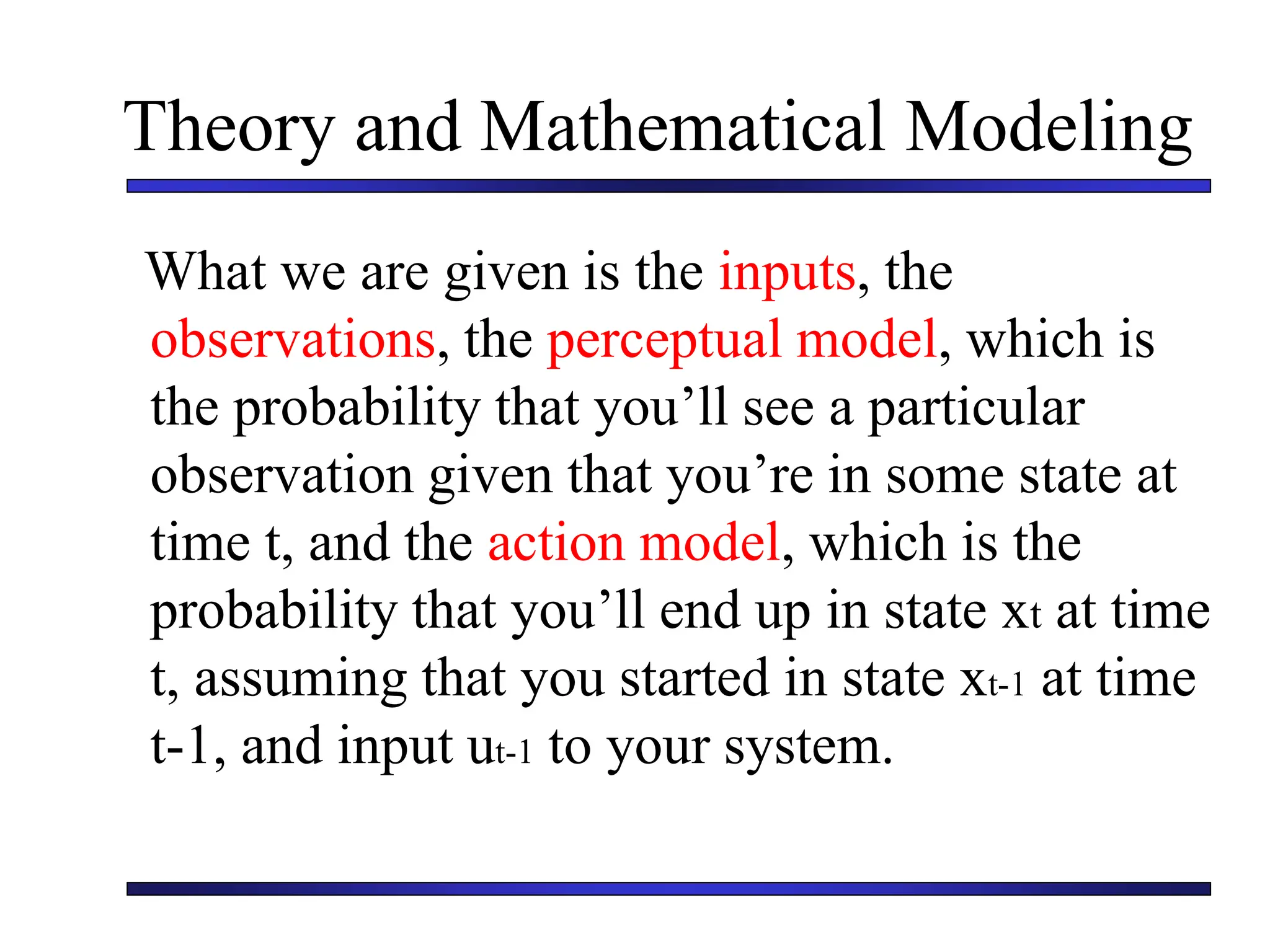 Theory and Mathematical Modeling
What we are given is the inputs, the
observations, the perceptual model, which is
the probability that you’ll see a particular
observation given that you’re in some state at
time t, and the action model, which is the
probability that you’ll end up in state xt at time
t, assuming that you started in state xt-1 at time
t-1, and input ut-1 to your system.
 