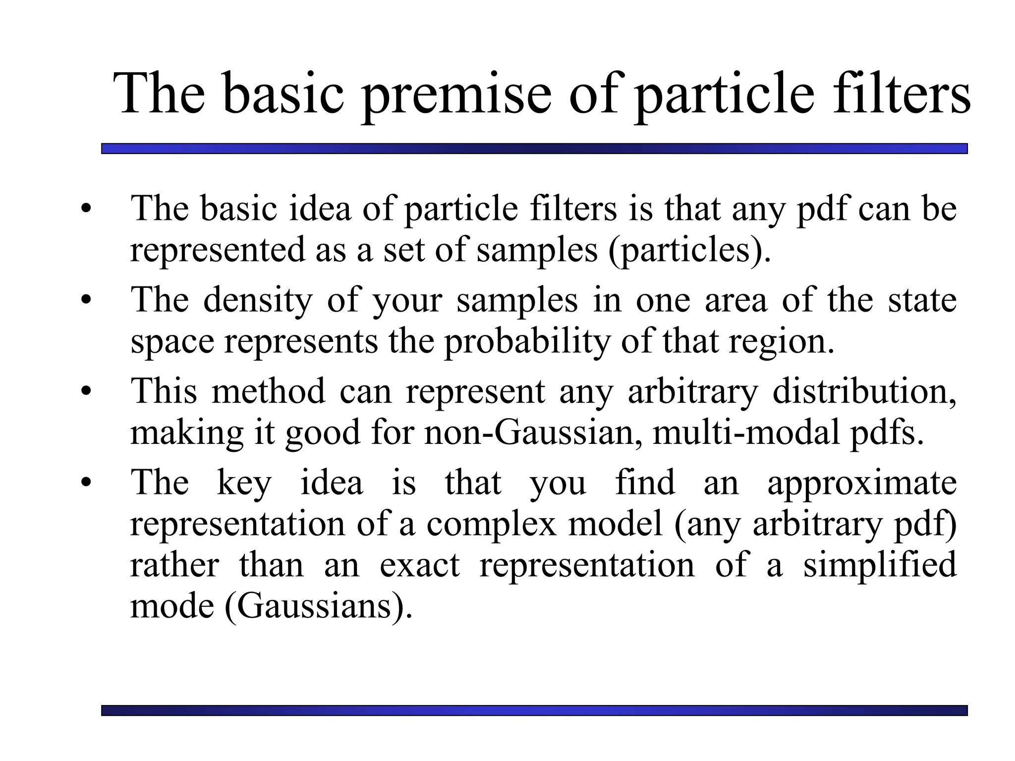 The basic premise of particle filters
• The basic idea of particle filters is that any pdf can be
represented as a set of samples (particles).
• The density of your samples in one area of the state
space represents the probability of that region.
• This method can represent any arbitrary distribution,
making it good for non-Gaussian, multi-modal pdfs.
• The key idea is that you find an approximate
representation of a complex model (any arbitrary pdf)
rather than an exact representation of a simplified
mode (Gaussians).
 