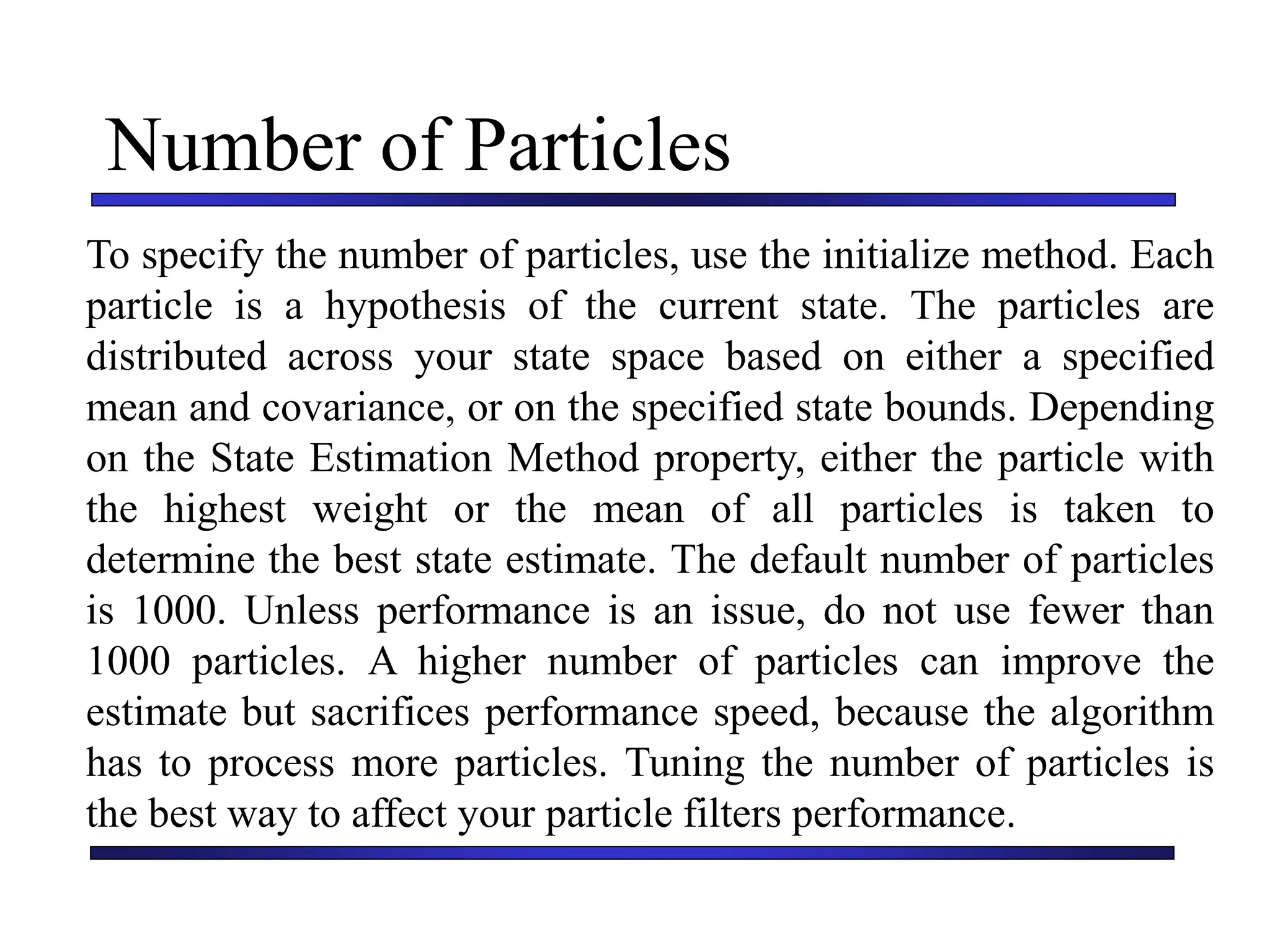 Carnegie Mellon University
December 8, 2000
Number of Particles
To specify the number of particles, use the initialize method. Each
particle is a hypothesis of the current state. The particles are
distributed across your state space based on either a specified
mean and covariance, or on the specified state bounds. Depending
on the State Estimation Method property, either the particle with
the highest weight or the mean of all particles is taken to
determine the best state estimate. The default number of particles
is 1000. Unless performance is an issue, do not use fewer than
1000 particles. A higher number of particles can improve the
estimate but sacrifices performance speed, because the algorithm
has to process more particles. Tuning the number of particles is
the best way to affect your particle filters performance.
 