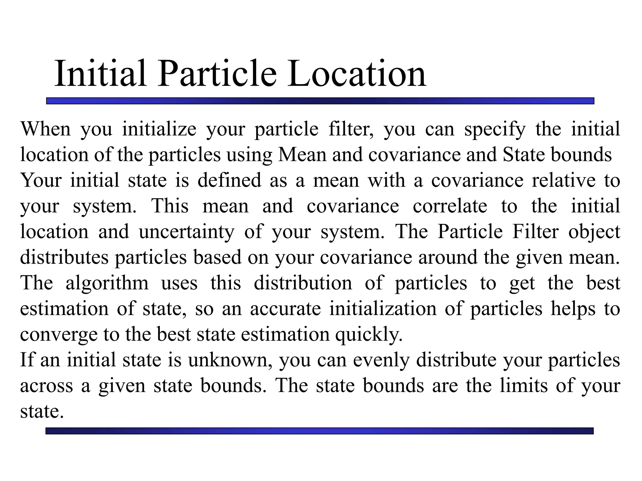Carnegie Mellon University
December 8, 2000
Initial Particle Location
When you initialize your particle filter, you can specify the initial
location of the particles using Mean and covariance and State bounds
Your initial state is defined as a mean with a covariance relative to
your system. This mean and covariance correlate to the initial
location and uncertainty of your system. The Particle Filter object
distributes particles based on your covariance around the given mean.
The algorithm uses this distribution of particles to get the best
estimation of state, so an accurate initialization of particles helps to
converge to the best state estimation quickly.
If an initial state is unknown, you can evenly distribute your particles
across a given state bounds. The state bounds are the limits of your
state.
 