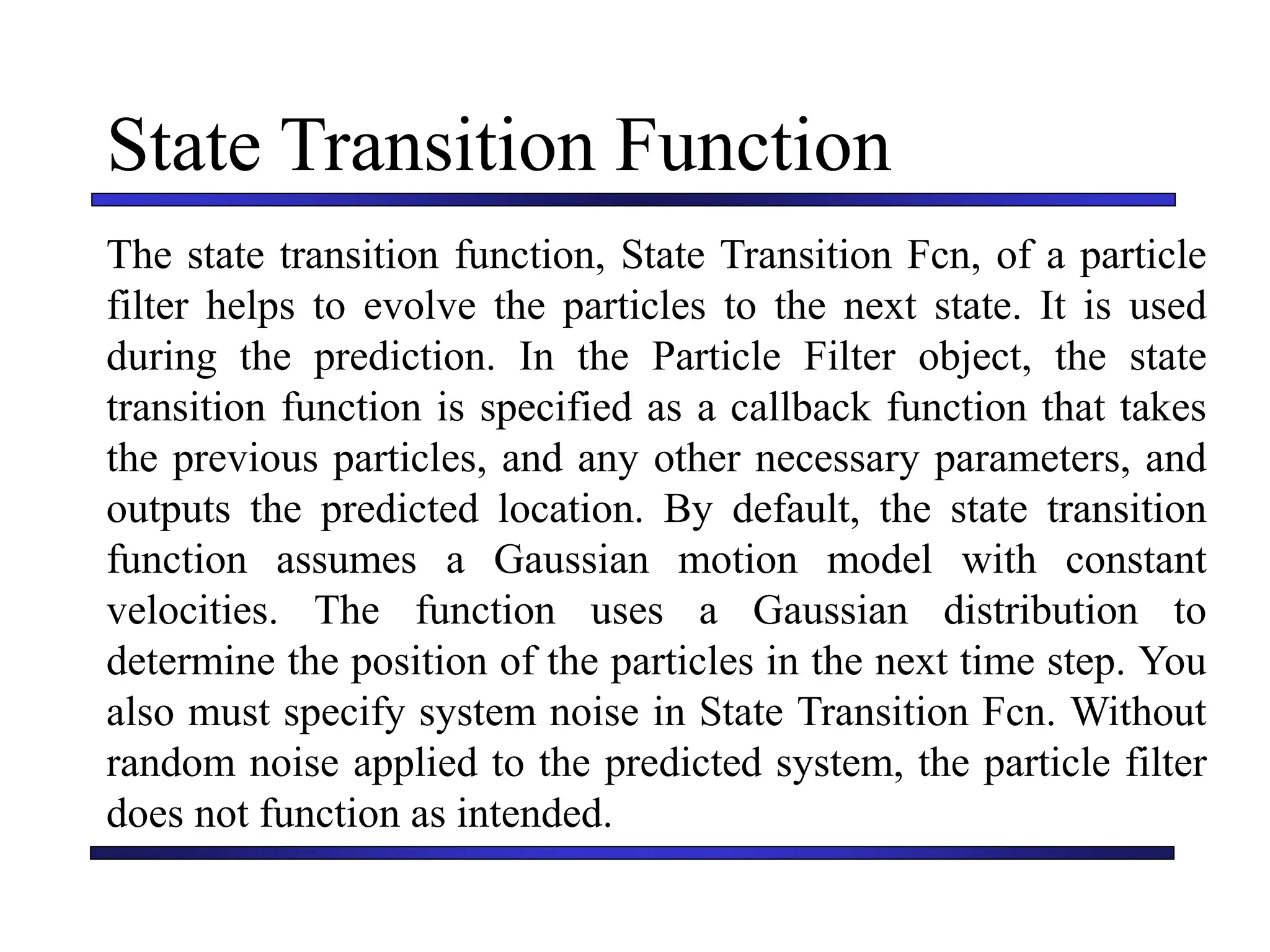 Carnegie Mellon University
December 8, 2000
State Transition Function
The state transition function, State Transition Fcn, of a particle
filter helps to evolve the particles to the next state. It is used
during the prediction. In the Particle Filter object, the state
transition function is specified as a callback function that takes
the previous particles, and any other necessary parameters, and
outputs the predicted location. By default, the state transition
function assumes a Gaussian motion model with constant
velocities. The function uses a Gaussian distribution to
determine the position of the particles in the next time step. You
also must specify system noise in State Transition Fcn. Without
random noise applied to the predicted system, the particle filter
does not function as intended.
 