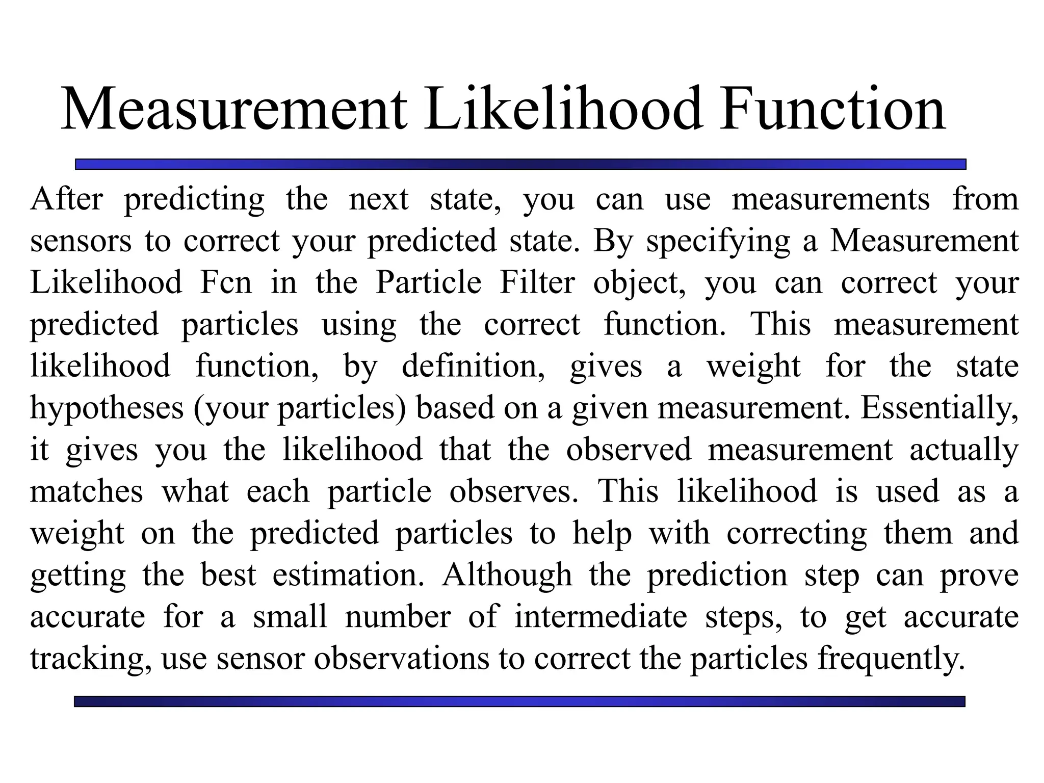 Carnegie Mellon University
December 8, 2000
Measurement Likelihood Function
After predicting the next state, you can use measurements from
sensors to correct your predicted state. By specifying a Measurement
Likelihood Fcn in the Particle Filter object, you can correct your
predicted particles using the correct function. This measurement
likelihood function, by definition, gives a weight for the state
hypotheses (your particles) based on a given measurement. Essentially,
it gives you the likelihood that the observed measurement actually
matches what each particle observes. This likelihood is used as a
weight on the predicted particles to help with correcting them and
getting the best estimation. Although the prediction step can prove
accurate for a small number of intermediate steps, to get accurate
tracking, use sensor observations to correct the particles frequently.
 