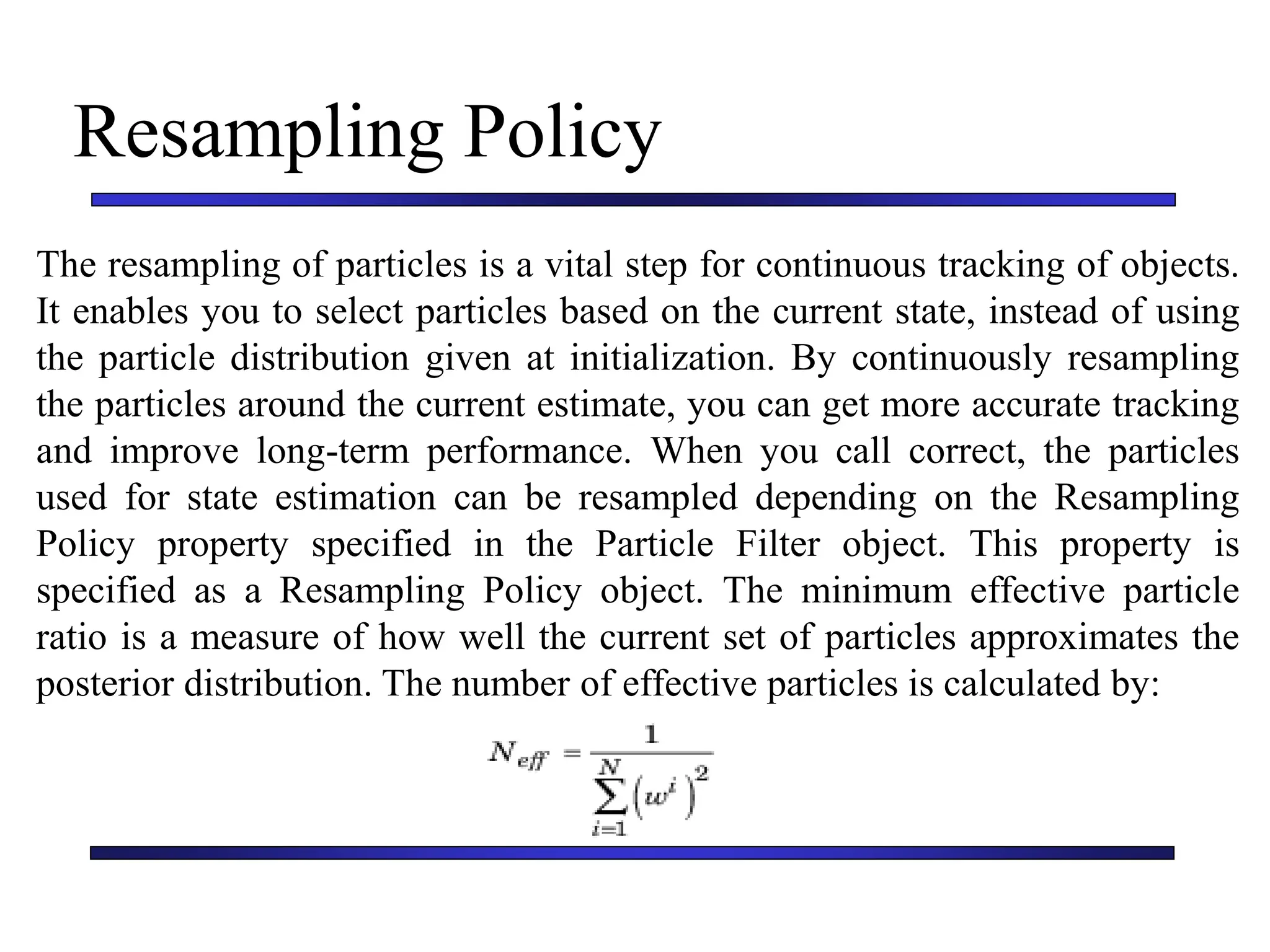 Carnegie Mellon University
December 8, 2000
Resampling Policy
The resampling of particles is a vital step for continuous tracking of objects.
It enables you to select particles based on the current state, instead of using
the particle distribution given at initialization. By continuously resampling
the particles around the current estimate, you can get more accurate tracking
and improve long-term performance. When you call correct, the particles
used for state estimation can be resampled depending on the Resampling
Policy property specified in the Particle Filter object. This property is
specified as a Resampling Policy object. The minimum effective particle
ratio is a measure of how well the current set of particles approximates the
posterior distribution. The number of effective particles is calculated by:
 
