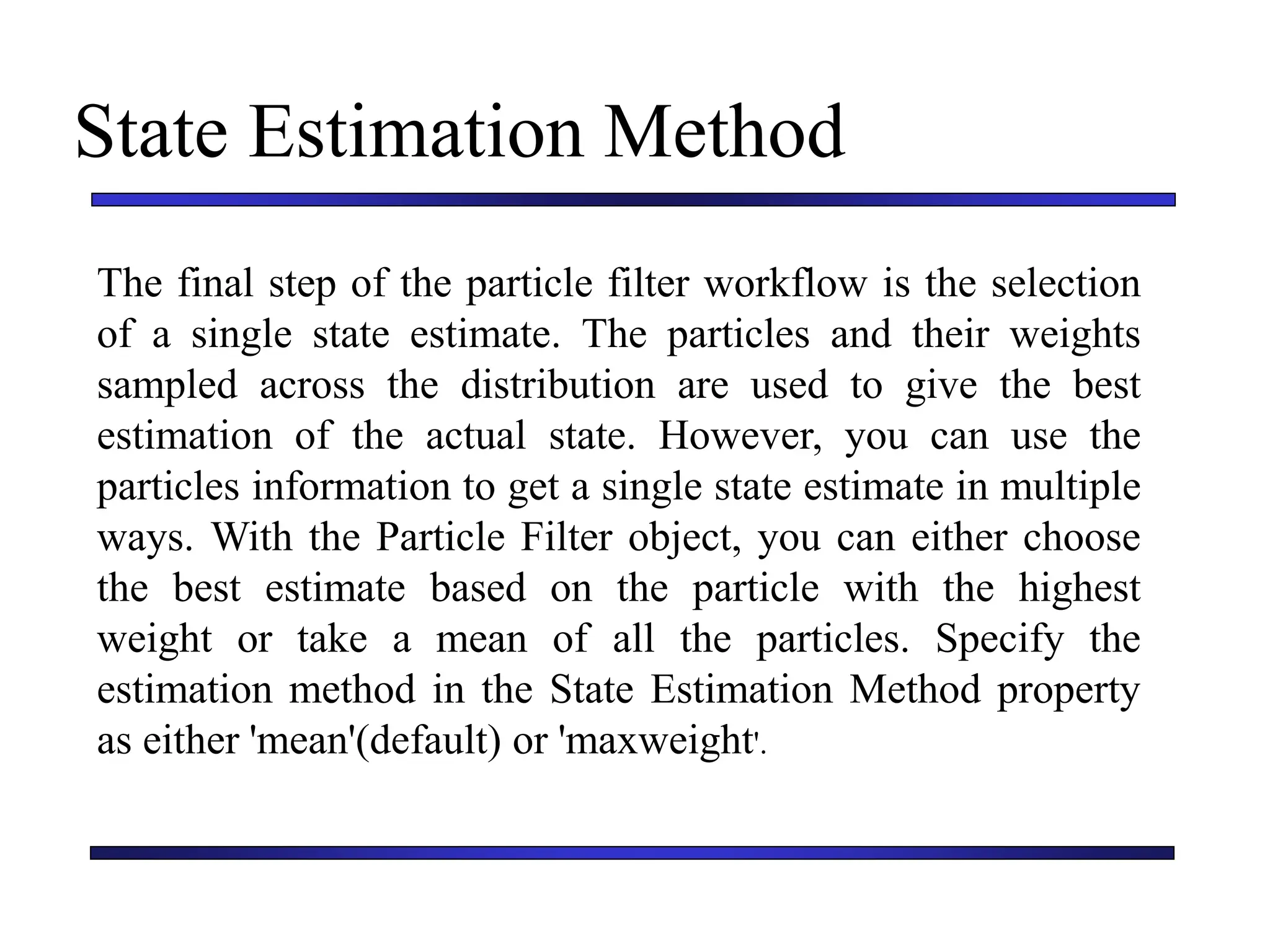 Carnegie Mellon University
December 8, 2000
State Estimation Method
The final step of the particle filter workflow is the selection
of a single state estimate. The particles and their weights
sampled across the distribution are used to give the best
estimation of the actual state. However, you can use the
particles information to get a single state estimate in multiple
ways. With the Particle Filter object, you can either choose
the best estimate based on the particle with the highest
weight or take a mean of all the particles. Specify the
estimation method in the State Estimation Method property
as either 'mean'(default) or 'maxweight'.
 
