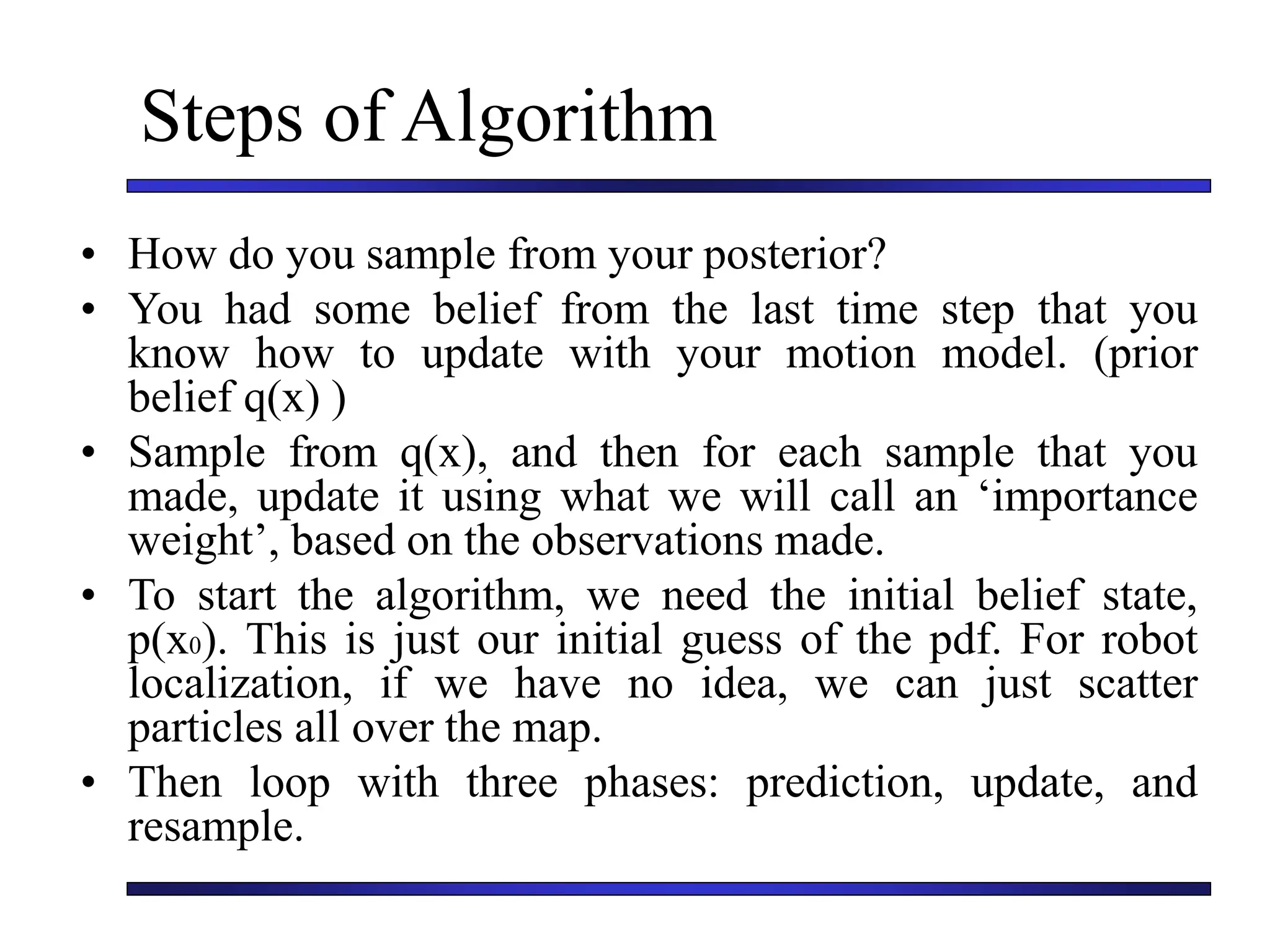 Steps of Algorithm
• How do you sample from your posterior?
• You had some belief from the last time step that you
know how to update with your motion model. (prior
belief q(x) )
• Sample from q(x), and then for each sample that you
made, update it using what we will call an ‘importance
weight’, based on the observations made.
• To start the algorithm, we need the initial belief state,
p(x0). This is just our initial guess of the pdf. For robot
localization, if we have no idea, we can just scatter
particles all over the map.
• Then loop with three phases: prediction, update, and
resample.
 