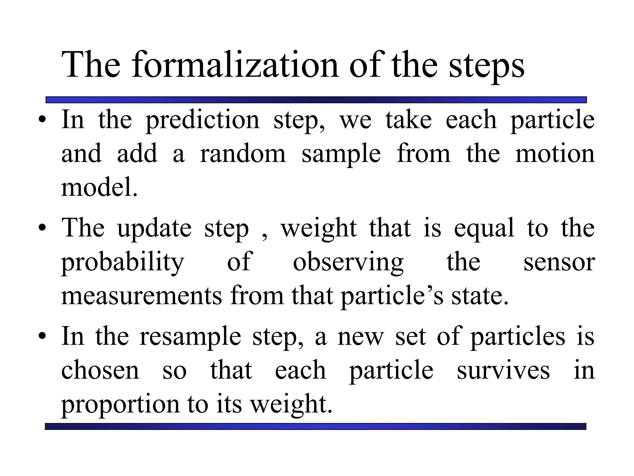 Carnegie Mellon University
December 8, 2000
The formalization of the steps
• In the prediction step, we take each particle
and add a random sample from the motion
model.
• The update step , weight that is equal to the
probability of observing the sensor
measurements from that particle’s state.
• In the resample step, a new set of particles is
chosen so that each particle survives in
proportion to its weight.
 