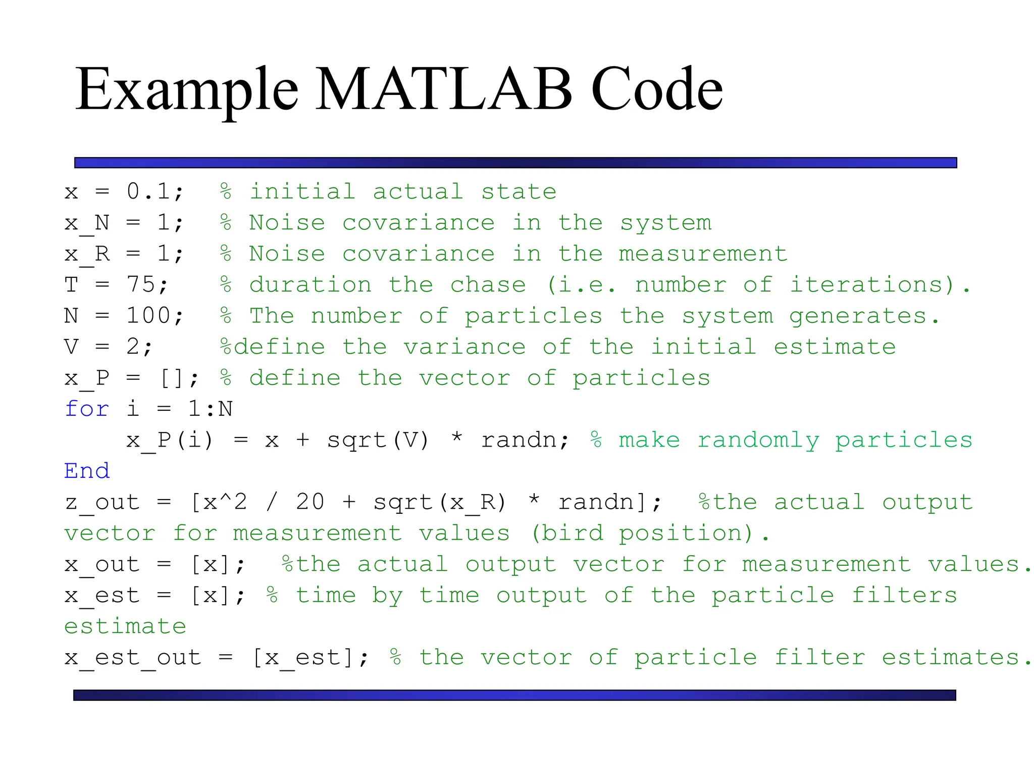 Carnegie Mellon University
December 8, 2000
Example MATLAB Code
x = 0.1; % initial actual state
x_N = 1; % Noise covariance in the system
x_R = 1; % Noise covariance in the measurement
T = 75; % duration the chase (i.e. number of iterations).
N = 100; % The number of particles the system generates.
V = 2; %define the variance of the initial estimate
x_P = []; % define the vector of particles
for i = 1:N
x_P(i) = x + sqrt(V) * randn; % make randomly particles
End
z_out = [x^2 / 20 + sqrt(x_R) * randn]; %the actual output
vector for measurement values (bird position).
x_out = [x]; %the actual output vector for measurement values.
x_est = [x]; % time by time output of the particle filters
estimate
x_est_out = [x_est]; % the vector of particle filter estimates.
 