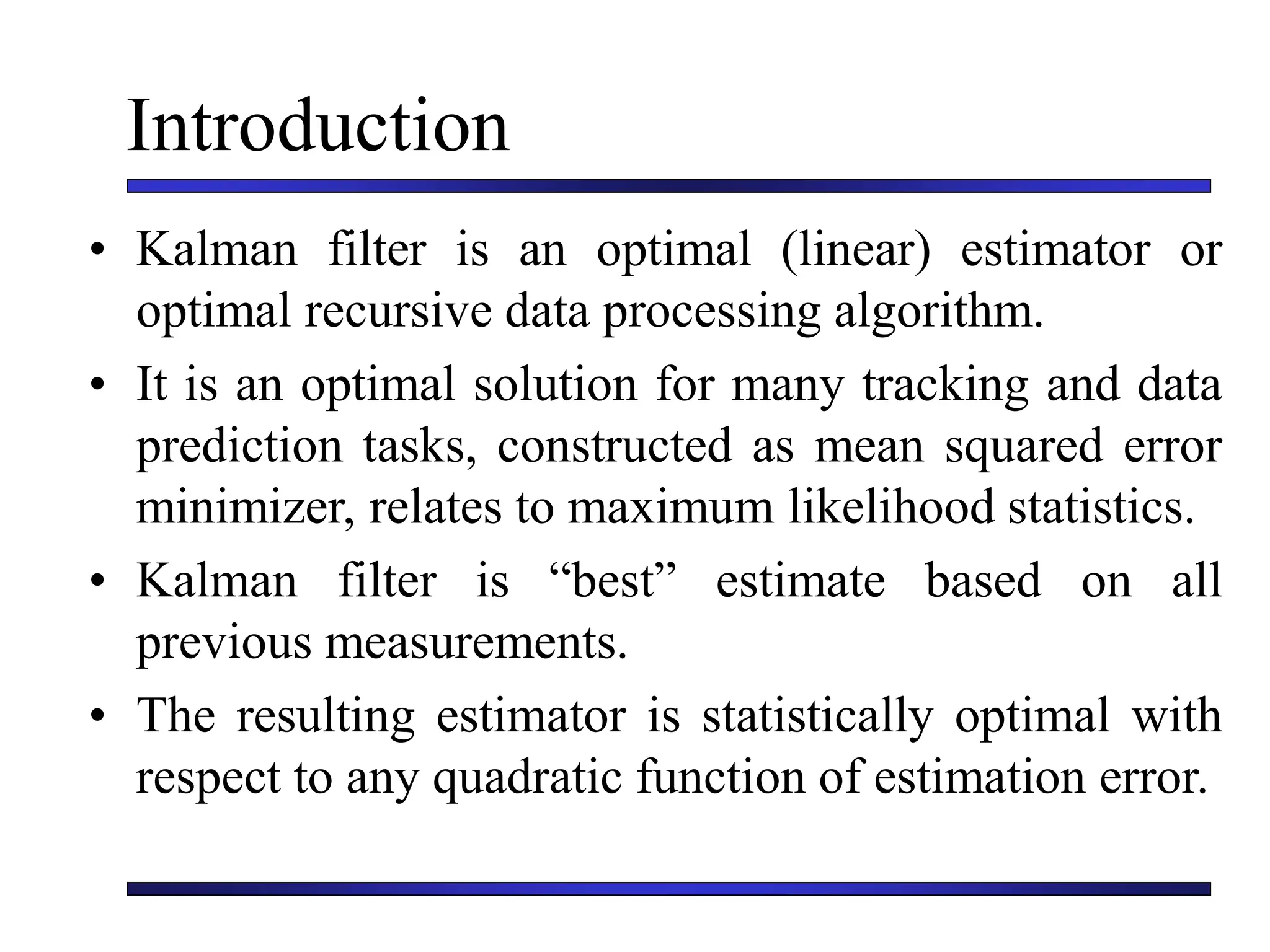 Introduction
• Kalman filter is an optimal (linear) estimator or
optimal recursive data processing algorithm.
• It is an optimal solution for many tracking and data
prediction tasks, constructed as mean squared error
minimizer, relates to maximum likelihood statistics.
• Kalman filter is “best” estimate based on all
previous measurements.
• The resulting estimator is statistically optimal with
respect to any quadratic function of estimation error.
 